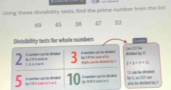 Using these divisibility tests, find the prime number from the list:
69 45 38 47 52
Divisibility tests for whole numbers Example 
Can 237 be 
A number can be divided A number can be divided disided by 32
by 3 if the sum of its
2 by 2 if it ends in 3 dighs can be donded by 3 2+3+7=12
2, 4, 6, B or D
A number can be divided A number can be divided 12 can be divided
5 by 5 if it ends in 5 or D 10 by 10 if it ends in D by 3, ∞o 257 cm
also be divided by 3