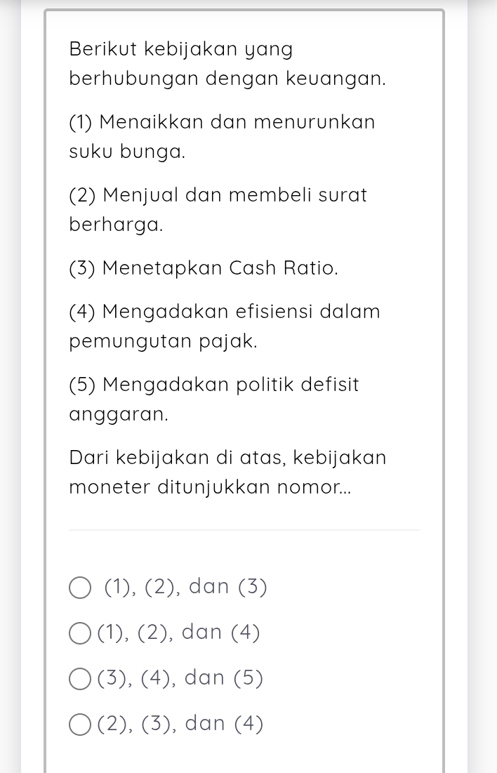 Berikut kebijakan yang
berhubungan dengan keuangan.
(1) Menaikkan dan menurunkan
suku bunga.
(2) Menjual dan membeli surat
berharga.
(3) Menetapkan Cash Ratio.
(4) Mengadakan efisiensi dalam
pemungutan pajak.
(5) Mengadakan politik defisit
anggaran.
Dari kebijakan di atas, kebijakan
moneter ditunjukkan nomor...
(1),(2) , dan (3)
(1),(2) , dan (4)
(3),(4) , dan (5)
(2),(3) , dan (4)