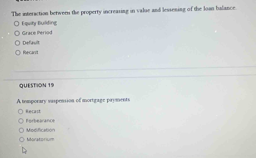 The interaction between the property increasing in value and lessening of the loan balance.
Equity Building
Grace Period
Default
Recast
QUESTION 19
A temporary suspension of mortgage payments
Recast
Forbearance
Modification
Moratorium