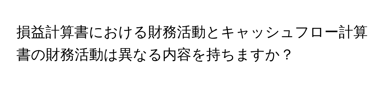 損益計算書における財務活動とキャッシュフロー計算書の財務活動は異なる内容を持ちますか？