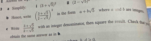 Answer 
3 a Simplify: (3+sqrt(5))^2 i (2-sqrt(5))^2
b Hence, write ( (3+sqrt(5))/2-sqrt(5) )^2 in the form a+bsqrt(5) where a and b are integers. 
c Write  (3+sqrt(5))/2-sqrt(5)  with an integer denominator, then square the result. Check that you 
obtain the same answer as in b.
d>0.