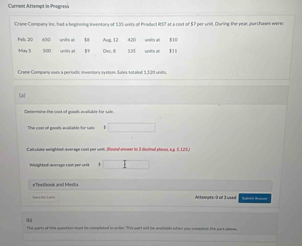 Current Attempt in Progress 
Crane Company Inc. had a beginning inventory of 135 units of Product RST at a cost of $7 per unit. During the year, purchases were:
Feb. 20 650 units at $8 Aug. 12 420 units at $10
May 5 500 units at $9 Dec. 8 135 units at $11
Crane Company uses a periodic inventory system. Sales totaled 1,520 units. 
(a) 
Determine the cost of goods available for sale. 
The cost of goods available for sale $
Calculate weighted-average cost per unit. (Round answer to 3 decimal places, e.g. 5.125.) 
Weighted-average cost per unit $
eTextbook and Media 
Save for Later Attempts: 0 of 3 used Submit Answer 
(b) 
The parts of this question must be completed in order. This part will be available when you complete the part above