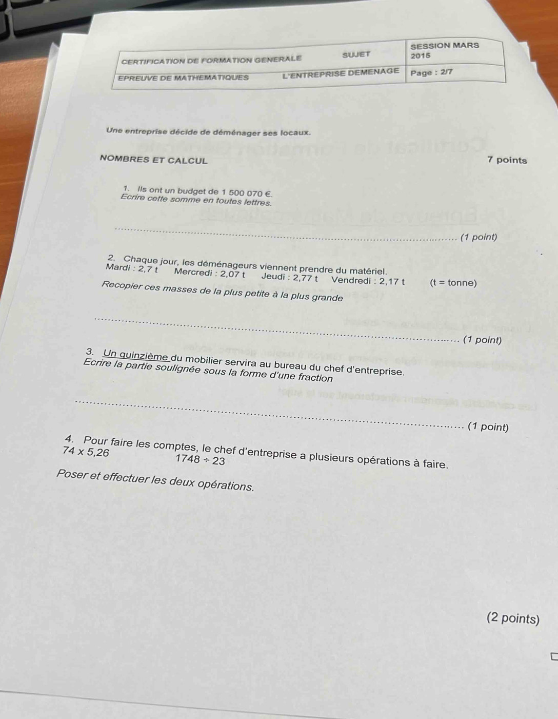 SESSION MARS 
CERTIFICATION DE FORMATION GENERALE SUJET 2015 
EPREUVE DE MATHEMATIQUES L'ENTREPRISE DEMENAGE Page : 2/7 
Une entreprise décide de déménager ses locaux. 
NOMBRES ET CALCUL 7 points 
1. Ils ont un budget de 1 500 070 €. 
Ecrire cette somme en toutes lettres. 
_ 
(1 point) 
2. Chaque jour, les déménageurs viennent prendre du matériel. 
Mardi : 2,7 t Mercredi : 2,07 t Jeudi : 2,77 t Vendredi : 2,17 t (t=tonr e 
Recopier ces masses de la plus petite à la plus grande 
_ 
(1 point) 
3. Un quinzième du mobilier servira au bureau du chef d'entreprise. 
Ecrire la partie soulignée sous la forme d'une fraction 
_ 
(1 point)
74* 5,26 4. Pour faire les comptes, le chef d'entreprise a plusieurs opérations à faire.
1748/ 23
Poser et effectuer les deux opérations. 
(2 points)