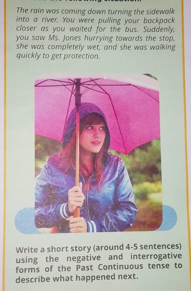 The rain was coming down turning the sidewalk 
into a river. You were pulling your backpack 
closer as you waited for the bus. Suddenly, 
you saw Ms. Jones hurrying towards the stop, 
she was completely wet, and she was walking 
quickly to get protection. 
Write a short story (around 4-5 sentences) 
using the negative and interrogative 
forms of the Past Continuous tense to 
describe what happened next.