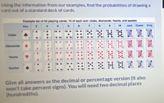 Using the information from our examples, find the probabilities of drawing a 
card out of a standard deck of cards. 
Example set of 62 playing cards; 13 of each suit: clubs, diamonds, hearts, and spades Jach Queen Xing 
1 4
10
Clubra 
Diamonds 
Penarts 
Signtecherys 
Give all answers as the decimal or percentage version (It also 
won't take percent signs). You will need two decimal places 
(hundredths).