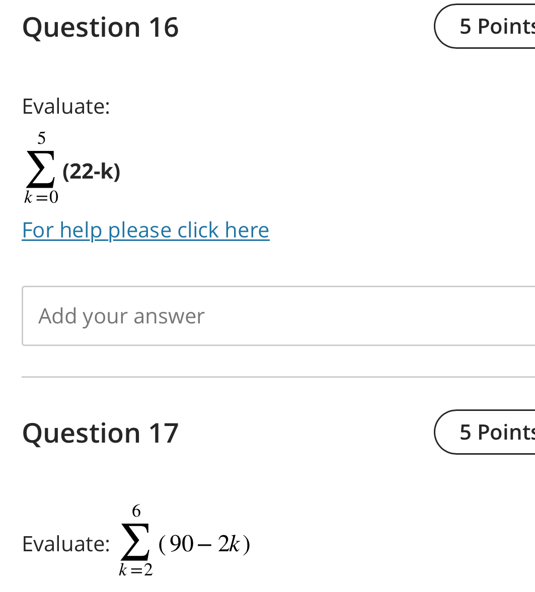 Evaluate:
sumlimits _(k=0)^5(22-k)
For help please click here 
Add your answer 
Question 17 5 Points 
Evaluate: sumlimits _(k=2)^6(90-2k)