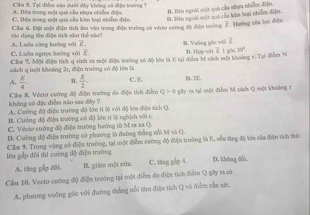 Tại điểm nào dưới đây không có điện trường ?
A. Bên trong một quả cầu nhựa nhiễm điện.
B. Bên ngoài một quả cầu nhựa nhiễm điện.
C. Bên trong một quả cầu kim loại nhiễm điện.
D. Bên ngoài một quả cầu kim loại nhiễm điện.
Câu 6. Đặt một điện tích âm vào trong điện trường có véctơ cường độ điện trường vector E. Hướng của lực điện
tác dụng lên điện tích như thế nào?
A. Luôn cùng hướng với vector E.
B. Vuông góc với vector E.
C. Luôn ngược hướng với vector E. D. Hợp với vector E 1 góc 30^0.
Câu 7. Một điện tích q sinh ra một điện trường có độ lớn là E tại điểm M cách một khoảng r. Tại điểm N
cách q một khoảng 2r, điện trường có độ lớn là
A.  E/4 .  E/2 . C. E. D. 2E.
B.
Câu 8. Véctơ cường độ điện trường do điện tích điểm Q>0 gây ra tại một điểm M cách Q một khoảng r
không có đặc điểm nào sau đây ?
A. Cường độ điện trường độ lớn tỉ lệ với độ lớn điện tích Q.
B. Cường độ điện trường có độ lớn tỉ lệ nghịch với r.
C. Véctơ cường độ điện trường hướng từ M ra xa Q.
D. Cường độ điện trường có phương là đường thẳng nối M và Q.
Câu 9. Trong vùng có điện trường, tại một điểm cường độ điện trường là E, nếu tăng độ lớn của điện tích thử
lên gấp đôi thì cường độ điện trường
A. tăng gấp đôi. B. giảm một nửa. C. tăng gấp 4. D. không đồi.
Câu 10. Vectơ cường độ điện trường tại một điểm do điện tích điểm Q gây ra có
A. phương vuông góc với đường thẳng nối tâm điện tích Q và điểm cần xét.