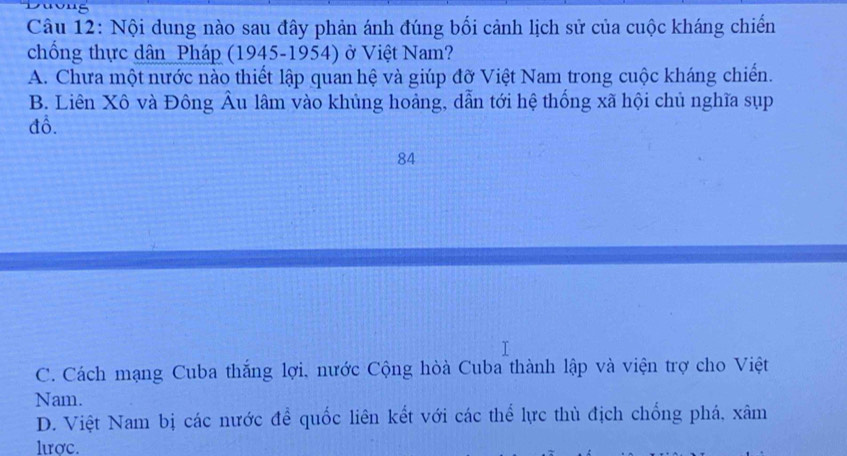 Nội dung nào sau đây phản ánh đúng bối cảnh lịch sử của cuộc kháng chiến
chống thực dân Pháp (1945-1954) ở Việt Nam?
A. Chưa một nước nào thiết lập quan hệ và giúp đỡ Việt Nam trong cuộc kháng chiến.
B. Liên Xô và Đông Âu lâm vào khủng hoảng, dẫn tới hệ thống xã hội chủ nghĩa sụp
đồ.
84
C. Cách mạng Cuba thắng lợi, nước Cộng hòà Cuba thành lập và viện trợ cho Việt
Nam.
D. Việt Nam bị các nước để quốc liên kết với các thể lực thủ địch chống phá, xâm
lươc.