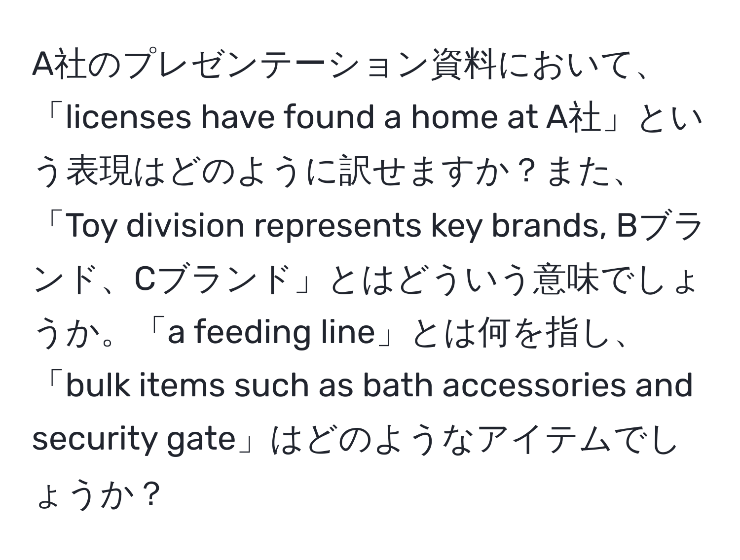 A社のプレゼンテーション資料において、「licenses have found a home at A社」という表現はどのように訳せますか？また、「Toy division represents key brands, Bブランド、Cブランド」とはどういう意味でしょうか。「a feeding line」とは何を指し、「bulk items such as bath accessories and security gate」はどのようなアイテムでしょうか？