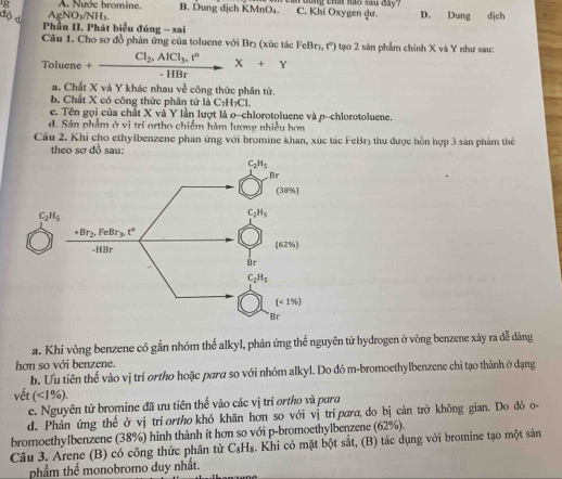 A. Nước bromine. B. Dung dịch KMnO₄. C. Khí Oxygen qư. I oung chat hao sau day ? D. Dung dịch
độ đ AgNO_3/NH_3
Phần II. Phát biểu đúng - sai
Câu 1, Cho sơ đồ phản ứng của toluene với Br₂ (xúc tác FeBr_3,r'') 9 tạo 2 sản phẩm chính X và Y như sau:
Toluene+frac Cl_2,AlCl_3,t°-HBrX+Y
a. Chất X và Y khác nhau về công thức phân tử.
b. Chất X có công thức phân tử là C_7H_7Cl.
e. Tên gọi của chất X và Y lần lượt là o-chlorotoluene và p-chlorotoluene.
d. Sản phẩm ở vi trí ortho chiếm hàm lượng nhiều hơn
Câu 2. Khi cho ethylbenzene phản ứng với bromine khan, xúc tác FeBr3 thu được hỗn hợp 3 sản phẩm thể
theo sơ đồ sau:
a. Khi vòng benzene có gắn nhóm thể alkyl, phản ứng thể nguyên tử hydrogen ở vòng benzene xây ra đễ dàng
hơn so với benzene.
b. Ưu tiên thể vào vị trí ortho hoặc para so với nhóm alkyl. Do đó m-bromoethylbenzene chỉ tạo thành ở đạng
vết (<1% ).
c. Nguyên tử bromine đã ưu tiên thế vào các vị trí ortho và para
d. Phản ứng thế ở vị tríortho khó khăn hơn so với vị trípara, do bị cản trở không gian. Do đó o-
bromoethylbenzene (38%) hình thành ít hơn so với p-bromoethylbenzene (62%).
Câu 3. Arene (B) có công thức phân tử C_8H_8 4. Khi có mặt bột sắt, (B) tác dụng với bromine tạo một sản
phầm thể monobromo duy nhất.