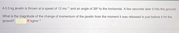 A 0.5 kg javelin is thrown at a speed of 12ms^(-1) and an angle of 39° to the horizontal. A few seconds later it hits the ground. 
What is the magnitude of the change of momentum of the javelin from the moment it was released to just before it hit the 
ground? □ * kgms^(-1)