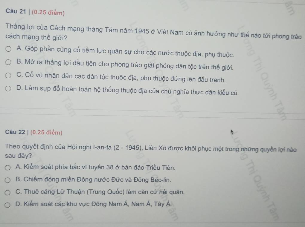 Thắng lợi của Cách mạng tháng Tám năm 1945 ở Việt Nam có ảnh hưởng như thế nào tới phong trào
cách mạng thế giới?
A. Góp phần củng cố tiềm lực quân sự cho các nước thuộc địa, phụ thuộc.
B. Mở ra thắng lợi đầu tiên cho phong trào giải phóng dân tộc trên thế giới.
C. Cổ vũ nhân dân các dân tộc thuộc địa, phụ thuộc đứng lên đấu tranh.
D. Làm sụp đổ hoàn toàn hệ thống thuộc địa của chủ nghĩa thực dân kiểu cũ.
Câu 22 | (0.25 điểm)
Theo quyết định của Hội nghị I-an-ta (2 - 1945), 0, Liên Xô được khôi phục một trong những quyền lợi nào
sau đây?
A. Kiểm soát phía bắc vĩ tuyến 38 ở bán đảo Triều Tiên.
B. Chiếm đóng miền Đông nước Đức và Đông Béc-lin.
C. Thuê cảng Lữ Thuận (Trung Quốc) làm căn cứ hải quân.
D. Kiểm soát các khu vực Đông Nam Á, Nam Á, Tây Á.