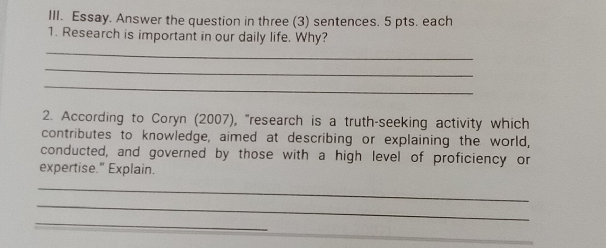 Essay. Answer the question in three (3) sentences. 5 pts. each 
1. Research is important in our daily life. Why? 
_ 
_ 
_ 
2. According to Coryn (2007), “research is a truth-seeking activity which 
contributes to knowledge, aimed at describing or explaining the world, 
conducted, and governed by those with a high level of proficiency or 
expertise.” Explain. 
_ 
_ 
_ 
_