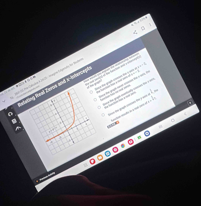∠ 93% =
ow would you explain the relationship betwe 
e real zero(s) of the function and x-intercepti
41 OC Pre-Calculus A 24/25 - Imagine Edgenuity for Stude
ince the graph crosses the x-axis x=-2, 
nce the graph never crosses the x-axis, th x=-2. 
of the graph?
22 de oct● ド G G 
elating Real Zeros and x-Intercept
sqrt(1)
ince the graph eventually crosses the x -axi
A he function has a real zero c
11. core learn edgenulty.com
unction has no real zeros
x he function has a real zero
ince the graph crosses the y-axis . x= 1/9 ?.
unction results in a real zero c

2 4
DOné
y=3^x|^circ  2
-2
-4
-2
Previous Activity