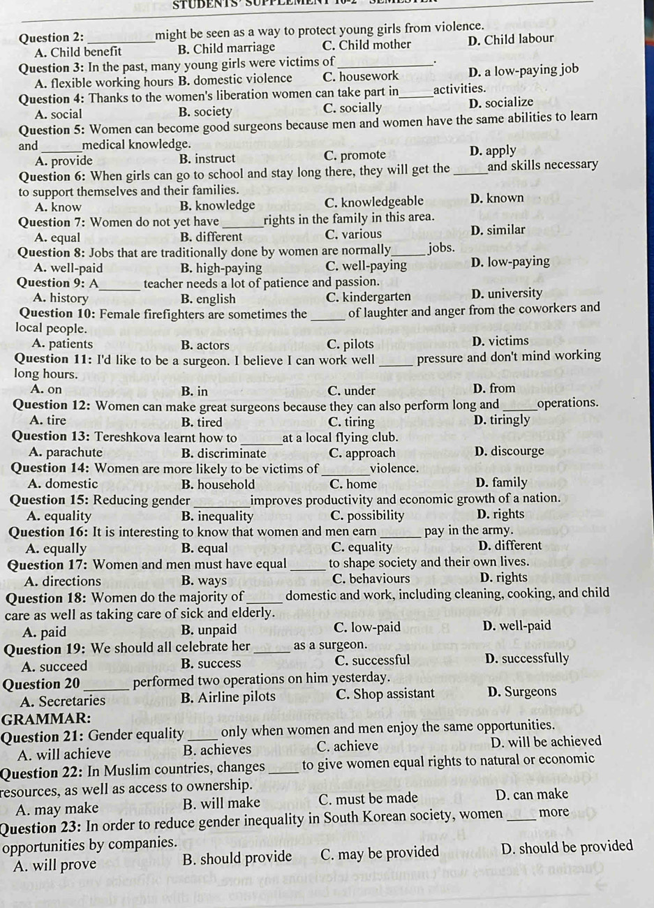 might be seen as a way to protect young girls from violence.
A. Child benefit B. Child marriage C. Child mother D. Child labour
Question 3: In the past, many young girls were victims of_
.
A. flexible working hours B. domestic violence C. housework D. a low-paying job
Question 4: Thanks to the women's liberation women can take part in _activities.
A. social B. society C. socially D. socialize
Question 5: Women can become good surgeons because men and women have the same abilities to learn
and _medical knowledge.
A. provide B. instruct C. promote D. apply
Question 6: When girls can go to school and stay long there, they will get the _and skills necessary
to support themselves and their families.
A. know B. knowledge C. knowledgeable D. known
Question 7: Women do not yet have_ rights in the family in this area.
A. equal B. different C. various D. similar
Question 8: Jobs that are traditionally done by women are normally_ jobs.
A. well-paid B. high-paying C. well-paying D. low-paying
Question 9: A_ teacher needs a lot of patience and passion.
A. history B. english C. kindergarten D. university
Question 10: Female firefighters are sometimes the _of laughter and anger from the coworkers and
local people.
A. patients B. actors C. pilots D. victims
Question 11: I'd like to be a surgeon. I believe I can work well _pressure and don't mind working
long hours.
A. on B. in C. under D. from
Question 12: Women can make great surgeons because they can also perform long and _operations.
A. tire B. tired C. tiring D. tiringly
Question 13: Tereshkova learnt how to _at a local flying club.
A. parachute B. discriminate C. approach D. discourge
Question 14: Women are more likely to be victims of _violence.
A. domestic B. household C. home D. family
Question 15: Reducing gender_ improves productivity and economic growth of a nation.
A. equality B. inequality C. possibility D. rights
Question 16: It is interesting to know that women and men earn _pay in the army.
A. equally B. equal C. equality D. different
Question 17: Women and men must have equal _to shape society and their own lives.
A. directions B. ways C. behaviours D. rights
Question 18: Women do the majority of_ domestic and work, including cleaning, cooking, and child
care as well as taking care of sick and elderly.
A. paid B. unpaid C. low-paid D. well-paid
Question 19: We should all celebrate her _as a surgeon.
A. succeed B. success C. successful D. successfully
Question 20 _performed two operations on him yesterday.
A. Secretaries B. Airline pilots C. Shop assistant D. Surgeons
GRAMMAR:
Question 21: Gender equality_ only when women and men enjoy the same opportunities.
A. will achieve B. achieves C. achieve D. will be achieved
Question 22: In Muslim countries, changes _to give women equal rights to natural or economic
resources, as well as access to ownership.
A. may make B. will make C. must be made D. can make
Question 23: In order to reduce gender inequality in South Korean society, women _more
opportunities by companies.
A. will prove B. should provide C. may be provided D. should be provided