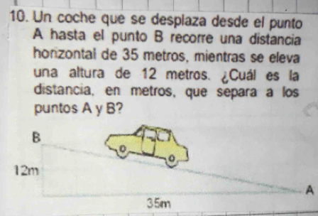 Un coche que se desplaza desde el punto 
A hasta el punto B recorre una distancia 
honzontal de 35 metros, mientras se eleva 
una altura de 12 metros. ¿Cuál es la 
distancia, en metros, que separa a los 
puntos A y B? 
A