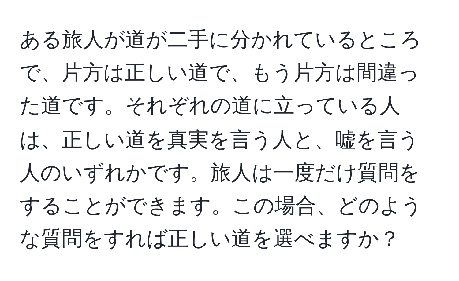 ある旅人が道が二手に分かれているところで、片方は正しい道で、もう片方は間違った道です。それぞれの道に立っている人は、正しい道を真実を言う人と、嘘を言う人のいずれかです。旅人は一度だけ質問をすることができます。この場合、どのような質問をすれば正しい道を選べますか？