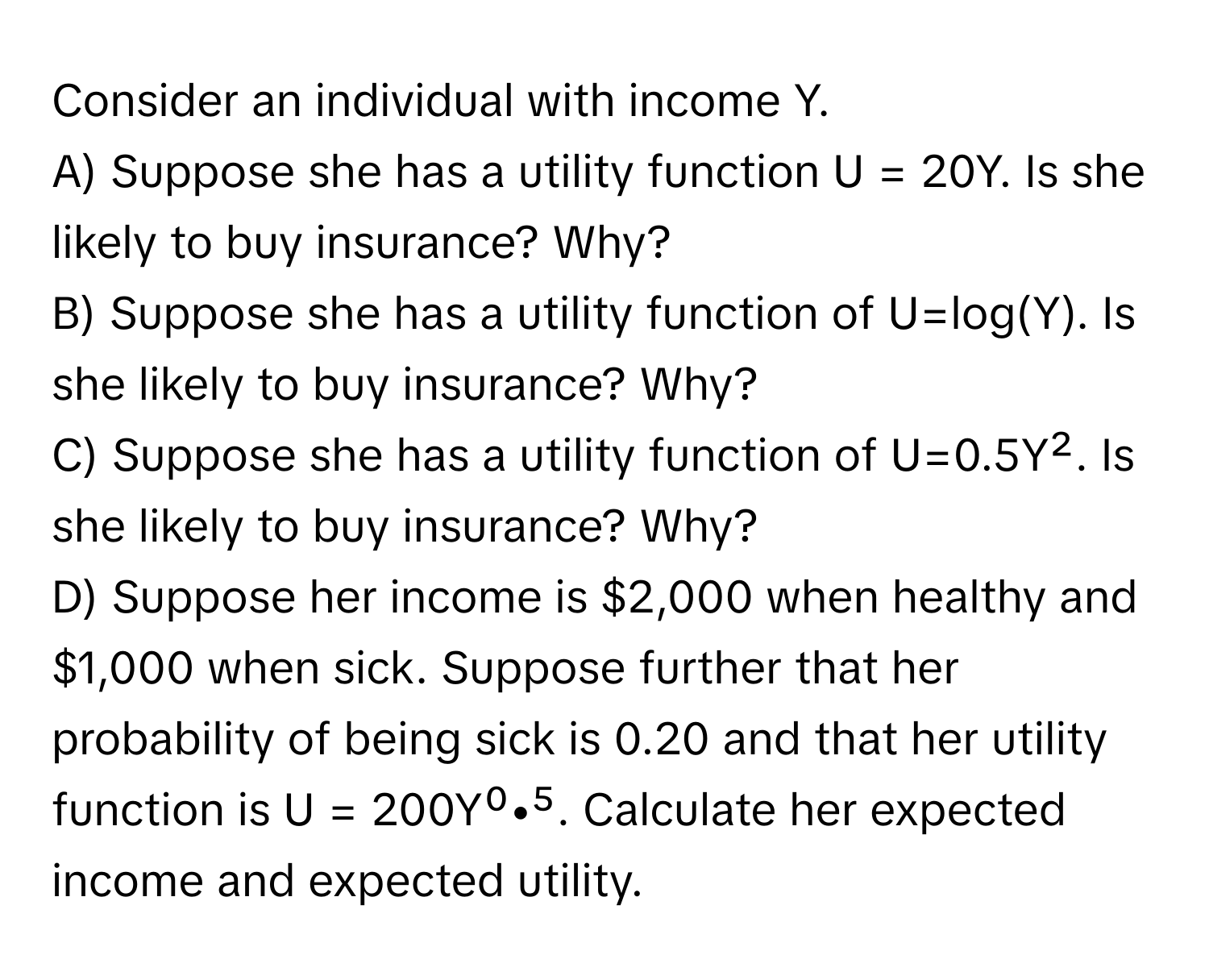 Consider an individual with income Y.

A) Suppose she has a utility function U = 20Y. Is she likely to buy insurance? Why?
B) Suppose she has a utility function of U=log(Y). Is she likely to buy insurance? Why?
C) Suppose she has a utility function of U=0.5Y². Is she likely to buy insurance? Why?
D) Suppose her income is $2,000 when healthy and $1,000 when sick. Suppose further that her probability of being sick is 0.20 and that her utility function is U = 200Y⁰•⁵. Calculate her expected income and expected utility.