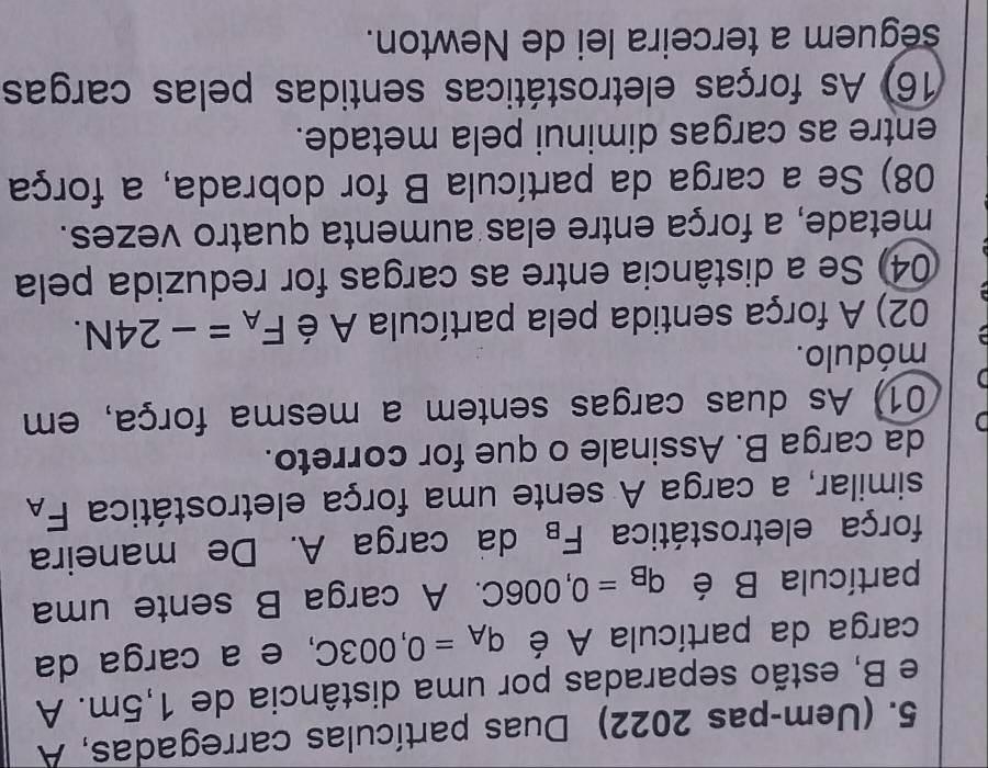 (Uem-pas 2022) Duas partículas carregadas, A 
e B, estão separadas por uma distância de 1,5m. A 
carga da partícula A é q_A=0,003C , e a carga da 
partícula B é q_B=0,006C. A carga B sente uma 
força eletrostática F_B da carga A. De maneira 
similar, a carga A sente uma força eletrostática F_A
D da carga B. Assinale o que for correto. 
01) As duas cargas sentem a mesma força, em 
módulo. 
02) A força sentida pela partícula A é F_A=-24N. 
04) Se a distância entre as cargas for reduzida pela 
metade, a força entre elas aumenta quatro vezes. 
08) Se a carga da partícula B for dobrada, a força 
entre as cargas diminui pela metade. 
16) As forças eletrostáticas sentidas pelas cargas 
seguem a terceira lei de Newton.