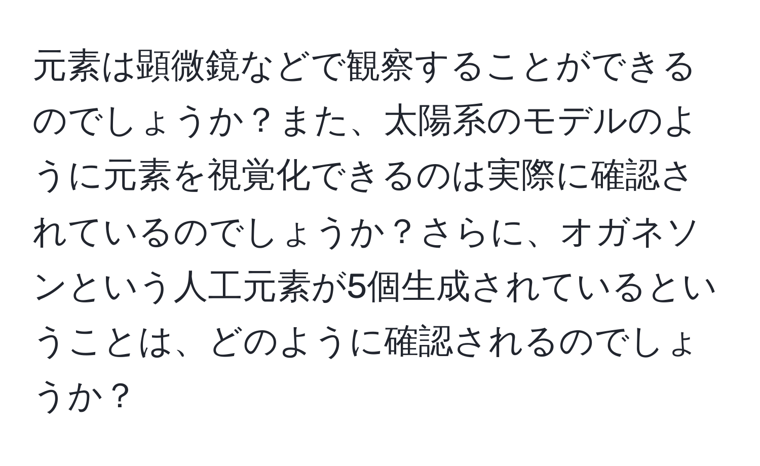 元素は顕微鏡などで観察することができるのでしょうか？また、太陽系のモデルのように元素を視覚化できるのは実際に確認されているのでしょうか？さらに、オガネソンという人工元素が5個生成されているということは、どのように確認されるのでしょうか？