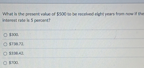 What is the present value of $500 to be received eight years from now if the
interest rate is 5 percent?
$300.
$738.72.
$338.42.
$700.