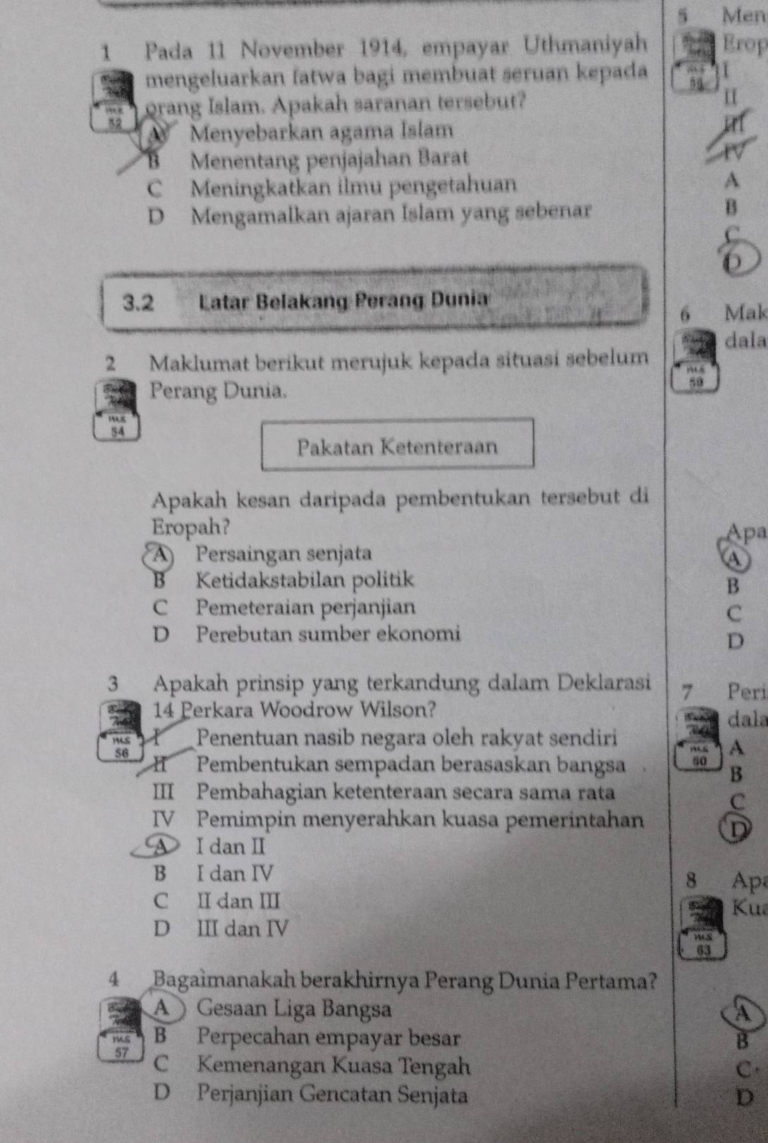 Men
1 Pada 11 November 1914, empayar Uthmaniyah Erop
mengeluarkan fatwa bagi membuat seruan kepada
, orang Islam. Apakah saranan tersebut?
52
Menyebarkan agama Islam
B Menentang penjajahan Barat
C Meningkatkan ilmu pengetahuan A
D Mengamalkan ajaran Islam yang sebenar
B
C
3.2 Latar Belakang Perang Dunia
6 Mak
dala
2 Maklumat berikut merujuk kepada situasi sebelum
5o
Perang Dunia.
Pakatan Ketenteraan
Apakah kesan daripada pembentukan tersebut di
Eropah？ Apa
A Persaingan senjata A
B Ketidakstabilan politik B
C Pemeteraian perjanjian C
D Perebutan sumber ekonomi
D
3 Apakah prinsip yang terkandung dalam Deklarasi 7 Peri
14 Perkara Woodrow Wilson?
dala
M4S Penentuan nasib negara oleh rakyat sendiri
A
56 Pembentukan sempadan berasaskan bangsa
H
B
III Pembahagian ketenteraan secara sama rata
C
IV Pemimpin menyerahkan kuasa pemerintahan
D
A I danⅡ
B I dan IV
8 Ap
C II dan III Ku
D III dan IV
63
4 Bagaimanakah berakhirnya Perang Dunia Pertama?
Gesaan Liga Bangsa A
B Perpecahan empayar besar B
57 C Kemenangan Kuasa Tengah C.
D Perjanjian Gencatan Senjata D