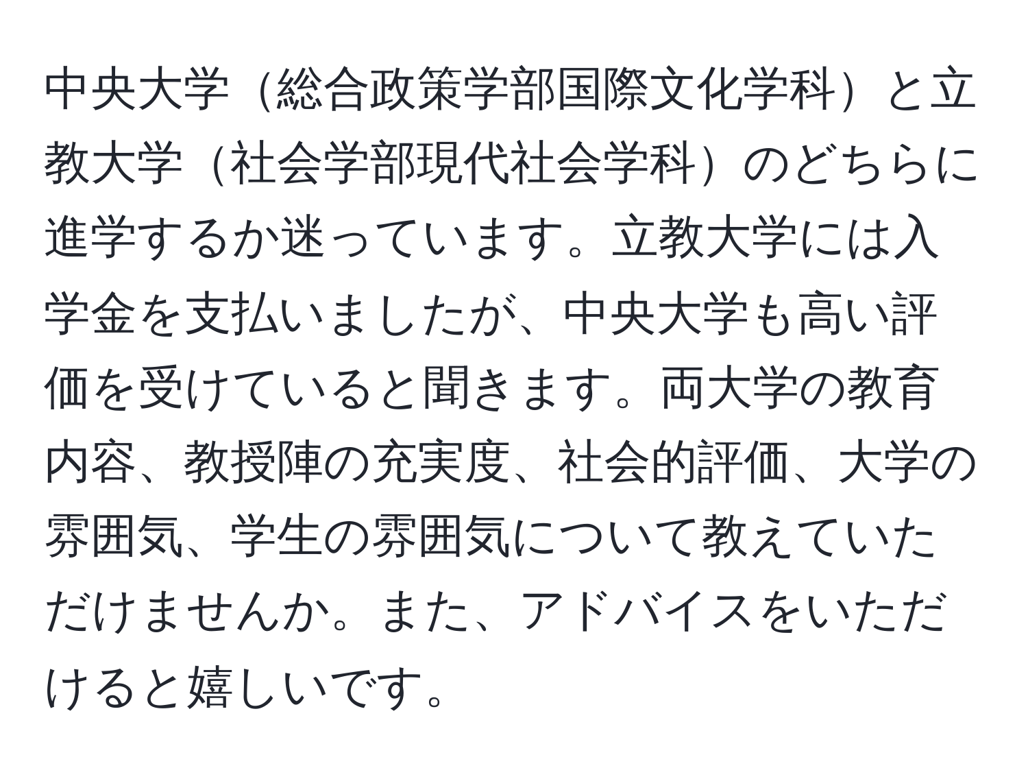 中央大学総合政策学部国際文化学科と立教大学社会学部現代社会学科のどちらに進学するか迷っています。立教大学には入学金を支払いましたが、中央大学も高い評価を受けていると聞きます。両大学の教育内容、教授陣の充実度、社会的評価、大学の雰囲気、学生の雰囲気について教えていただけませんか。また、アドバイスをいただけると嬉しいです。