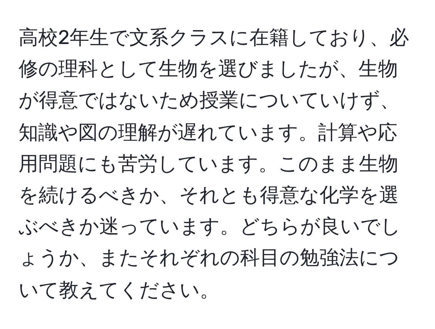 高校2年生で文系クラスに在籍しており、必修の理科として生物を選びましたが、生物が得意ではないため授業についていけず、知識や図の理解が遅れています。計算や応用問題にも苦労しています。このまま生物を続けるべきか、それとも得意な化学を選ぶべきか迷っています。どちらが良いでしょうか、またそれぞれの科目の勉強法について教えてください。