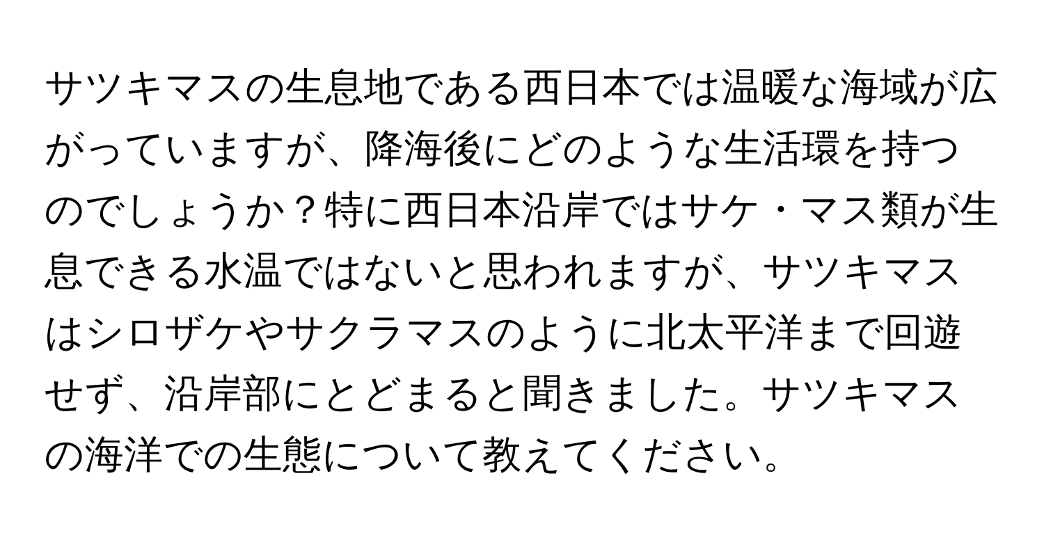 サツキマスの生息地である西日本では温暖な海域が広がっていますが、降海後にどのような生活環を持つのでしょうか？特に西日本沿岸ではサケ・マス類が生息できる水温ではないと思われますが、サツキマスはシロザケやサクラマスのように北太平洋まで回遊せず、沿岸部にとどまると聞きました。サツキマスの海洋での生態について教えてください。