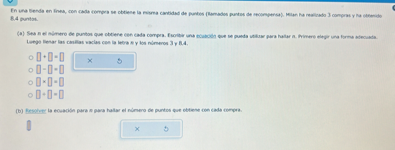 En una tienda en línea, con cada compra se obtiene la misma cantidad de puntos (llamados puntos de recompensa). Milan ha realizado 3 compras y ha obtenido 
8.4 puntos. 
(a) Sea n el número de puntos que obtiene con cada compra. Escribir una ecuación que se pueda utilizar para hallar n. Primero elegir una forma adecuada. 
Luego llenar las casillas vacías con la letran y los números 3 y 8.4.
□ +□ =□ × 5
□ -□ =□
□ * □ =□
□ / □ =□
(b) Resolver la ecuación para n para hallar el número de puntos que obtiene con cada compra. 
×