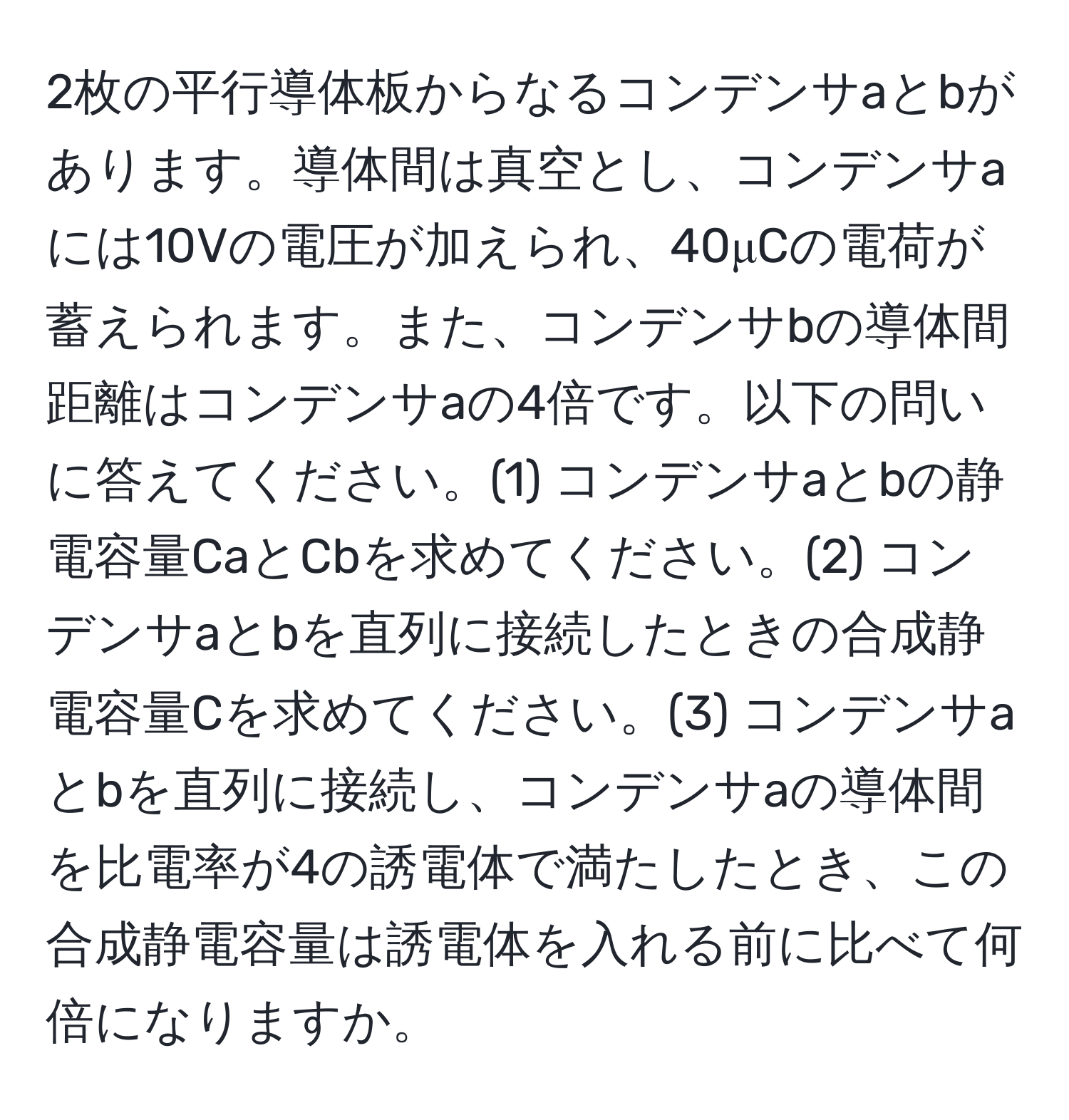 2枚の平行導体板からなるコンデンサaとbがあります。導体間は真空とし、コンデンサaには10Vの電圧が加えられ、40μCの電荷が蓄えられます。また、コンデンサbの導体間距離はコンデンサaの4倍です。以下の問いに答えてください。(1) コンデンサaとbの静電容量CaとCbを求めてください。(2) コンデンサaとbを直列に接続したときの合成静電容量Cを求めてください。(3) コンデンサaとbを直列に接続し、コンデンサaの導体間を比電率が4の誘電体で満たしたとき、この合成静電容量は誘電体を入れる前に比べて何倍になりますか。