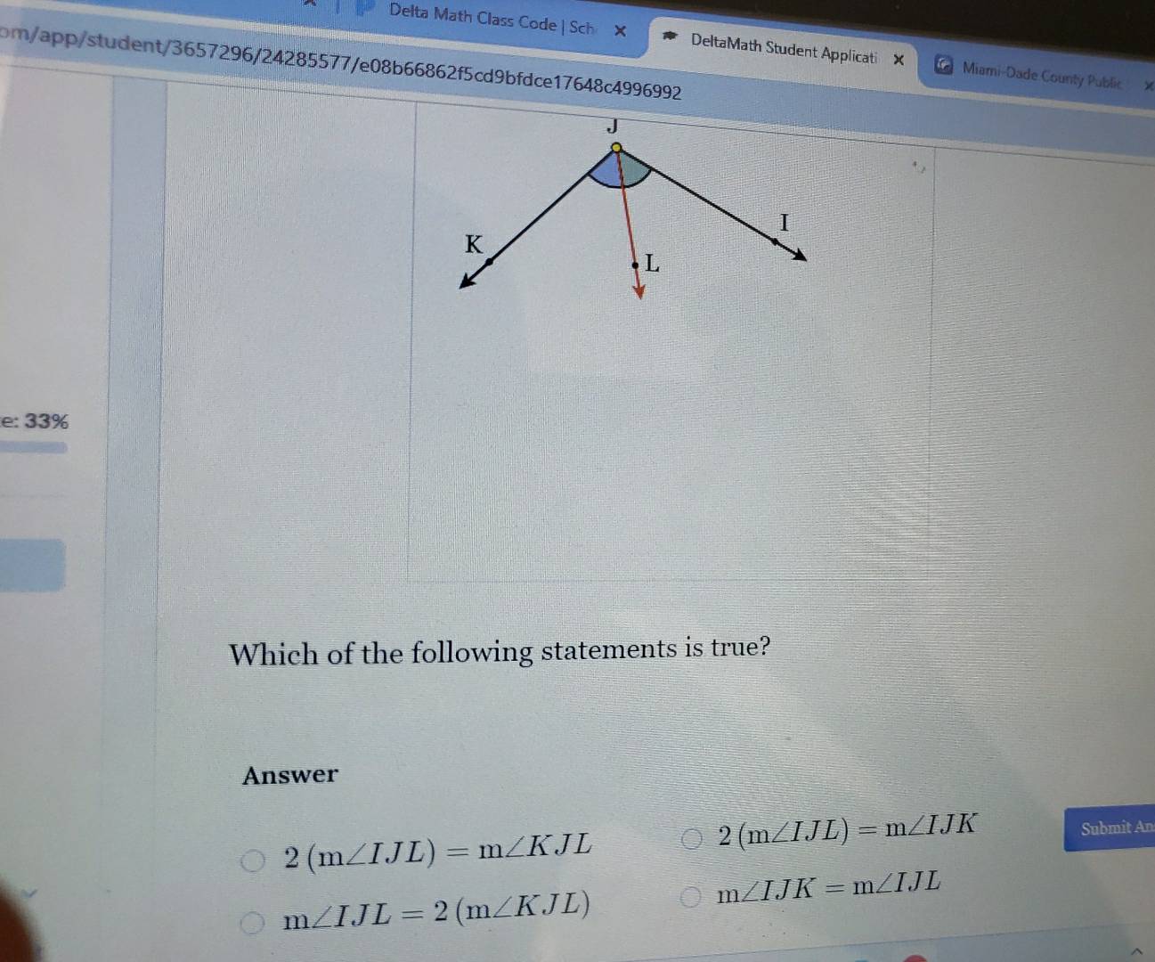 Delta Math Class Code| Sch X DeltaMath Student Applicati X Miami-Dade County Public
pm/app/student/3657296/24285577/e08b66862f5cd9bfdce17648c4996992
e: 33%
Which of the following statements is true?
Answer
2(m∠ IJL)=m∠ KJL
2(m∠ IJL)=m∠ IJK
Submit An
m∠ IJL=2(m∠ KJL)
m∠ IJK=m∠ IJL