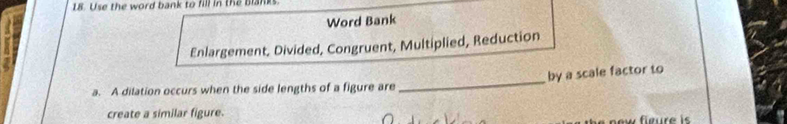 Use the word bank to fill in the blanks. 
Word Bank 
Enlargement, Divided, Congruent, Multiplied, Reduction 
_ 
by a scale factor to 
a. A dilation occurs when the side lengths of a figure are 
create a similar figure. 
new fieure is .