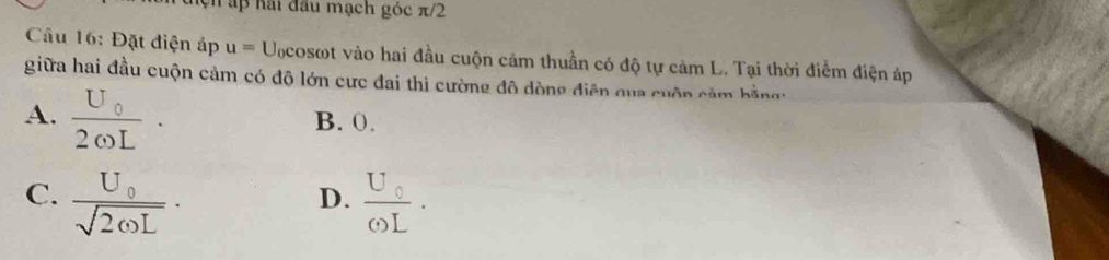 ap hai đầu mạch góc π/2
Câu 16: Đặt điện áp u= Ucosot vào hai đầu cuộn cảm thuần có độ tự cảm L. Tại thời điểm điện áp
giữa hai đầu cuộn cảm có độ lớn cực đai thi cường đô dòng điện qua cuộn cảm bằngg
A. :ot B. 0.
C. frac U_0sqrt(2omega L)· frac U_0omega L. 
D.