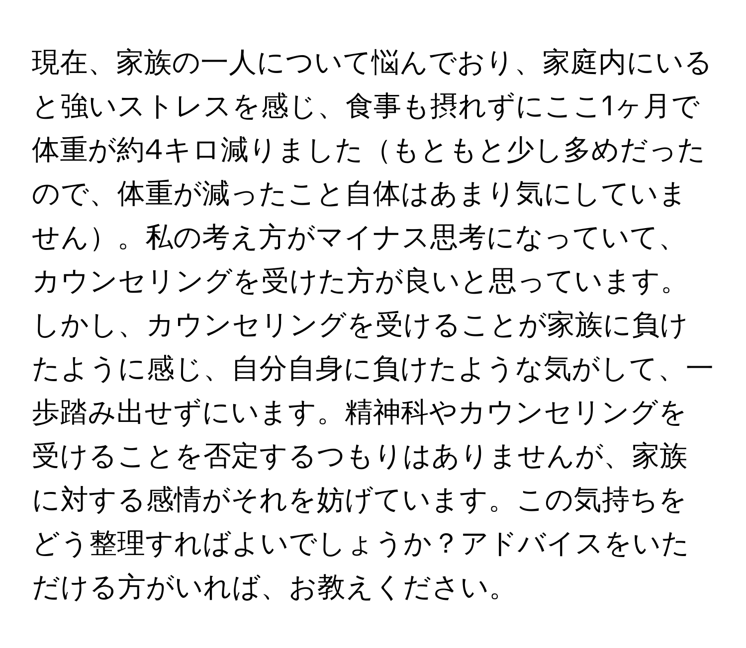 現在、家族の一人について悩んでおり、家庭内にいると強いストレスを感じ、食事も摂れずにここ1ヶ月で体重が約4キロ減りましたもともと少し多めだったので、体重が減ったこと自体はあまり気にしていません。私の考え方がマイナス思考になっていて、カウンセリングを受けた方が良いと思っています。しかし、カウンセリングを受けることが家族に負けたように感じ、自分自身に負けたような気がして、一歩踏み出せずにいます。精神科やカウンセリングを受けることを否定するつもりはありませんが、家族に対する感情がそれを妨げています。この気持ちをどう整理すればよいでしょうか？アドバイスをいただける方がいれば、お教えください。