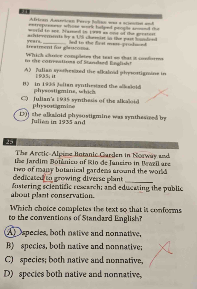African American Percy Jolian was a scientist and
entrepreneur whose work helped people around the
world to see. Named in 1999 as one of the greatest
achievements by a US chemist in the past hundred
years, _led to the first mass-produced
treatment for glaucoma.
Which choice completes the text so that it conforms
to the conventions of Standard English?
A) Julian synthesized the alkaloid physostigmine in
1935; it
B) in 1935 Julian synthesized the alkaloid
physostigmine, which
C) Julian’s 1935 synthesis of the alkaloid
physostigmine
D)) the alkaloid physostigmine was synthesized by
Julian in 1935 and
25
The Arctic-Alpine Botanic Garden in Norway and
the Jardim Botânico of Rio de Janeiro in Brazil are
two of many botanical gardens around the world
dedicated to growing diverse plant_
fostering scientific research; and educating the public
about plant conservation.
Which choice completes the text so that it conforms
to the conventions of Standard English?
A)species, both native and nonnative,
B) species, both native and nonnative;
C) species; both native and nonnative,
D) species both native and nonnative,