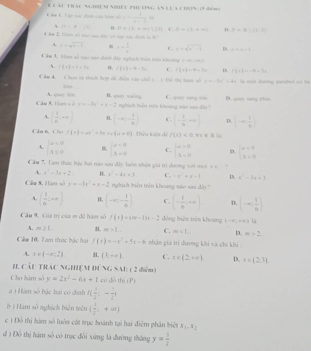 CÂu TRAC NGHIỆM NHiềU PHƯơNG ÂN Lựa CHọN: (5 điểm)
Câu 1. Tập xác định của hám số x= 1/x-3 la
A. D=R|3! B. D=(1;+∈fty )|(3) C. D=(3,+∈fty ) D. D=R 1,3
Câu 2, Hám số nào sau đây có tập xác định là R?
A. y=sqrt(x-1). B. y= 1/x 
C. y=sqrt(x^2-1) D. y=x-1.
Câu 3. Hàm số não nào đưới đây nghịch biên trên khoang (-∈fty ,+∈fty )
A. f(x)=1+3x. B. f(x)=9-3x C. f(x)=9+3x D. f(x)=-9+3x
Câu 4. Chọn từ thích hợp đẻ điễn vào chỗ (...): Đồ thị hàm số y=-5x^2+4x là một đường parabol có bé
lõm .
A. quay lên. B. quay xuông. C. quay sang trải D. quay sang phải
Câu 5. Hàm s ố y=-3x^2+x-2 nghịch biên trên khoáng nào sau đây?
B.
A. ( 1/6 ;+x). (-∈fty ;- 1/6 ). C. (- 1/6 :+x). D. (-∈fty , 1/6 ).
Câu 6. Cho f(x)=ax^2+bx+c(a!= 0) Điều kiện đề f(x)<0,forall x∈ R là:
A. beginarrayl a<0 △ ≤ 0endarray. . beginarrayl a<0 △ =0endarray. beginarrayl a>0 △ <0endarray.
B.
C.
D. beginarrayl a<0 △ <0endarray.
Câu 7. Tam thức bậc hai nào sau đây luôn nhận giá trị dương với mọi x∈ ?
A. x^2-3x+2. B. x^2-4x+3. C. -x^2+x-1. D. x^2-3x+3.
Câu 8. Hàm số y=-3x^2+x-2 nghịch biển trên khoáng nào sau đây?
B.
A. ( 1/6 ;+x). (-x;- 1/6 ). C. (- 1/6 ;+∈fty ). D. (-x: 1/6 ).
Câu 9. Giá trị của m đê hàm số f(x)=(m-1)x-2 đồng biên trên khoáng (-∈fty ;+∈fty )|a
A. m≥ 1.. B. m>1.. C. m<1.. D. m>2...
Câu 10. Tam thức bậc hai f(x)=-x^2+5x-6 nhận giả trị dương khi và chỉ khi :
A. x∈ (-∈fty :2). B. (3:+∈fty ). C. x∈ (2:+∈fty ). D. x∈ (2;3).
II. CÂU TRÁC NGHIỆM ĐÚNG SAI: ( 2 điểm)
Cho hàm số y=2x^2-6x+1 có đồ thị (P)
a ) Hàm số bậc hai có đình I( 3/2 ;- 7/2 )
b ) Hàm số nghịch biển trên ( 3/2 ;+∈fty )
c ) Đồ thị hàm số luôn cặt trục hoành tại hai điêm phân biêt x_1,x_2
d ) Đồ thị hàm số có trục đồi xứng là đường thăng y= 3/2 