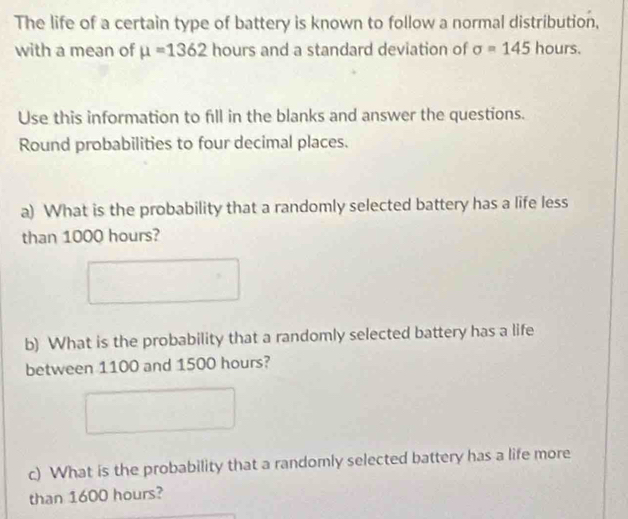 The life of a certain type of battery is known to follow a normal distribution, 
with a mean of mu =1362 hours and a standard deviation of sigma =145 hours. 
Use this information to fill in the blanks and answer the questions. 
Round probabilities to four decimal places. 
a) What is the probability that a randomly selected battery has a life less 
than 1000 hours? 
b) What is the probability that a randomly selected battery has a life 
between 1100 and 1500 hours? 
c) What is the probability that a randomly selected battery has a life more 
than 1600 hours?