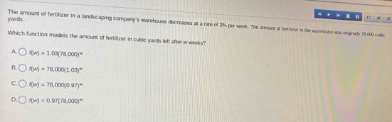 4 .
yards.

The amount of fertilizer in a landscaping company's warehouse decreases at a rate of 3% per week. The amount of fertilizer in the warehouse was originally 78,000 cubic
Which function models the amount of fertilizer in cubic yards left after w weeks?
A. f(w)=1.03(78,000)^circ 
B. f(w)=78,000(1.03)^w
C. f(w)=78,000(0.97)^circ 
D. f(w)=0.97(78,000)^w