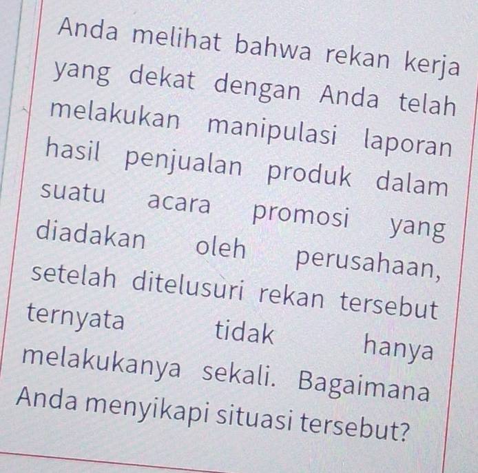 Anda melihat bahwa rekan kerja 
yang dekat dengan Anda telah 
melakukan manipulasi laporan 
hasil penjualan produk dalam 
suatu acara promosi yang 
diadakan oleh perusahaan, 
setelah ditelusuri rekan tersebut 
ternyata tidak hanya 
melakukanya sekali. Bagaimana 
Anda menyikapi situasi tersebut?