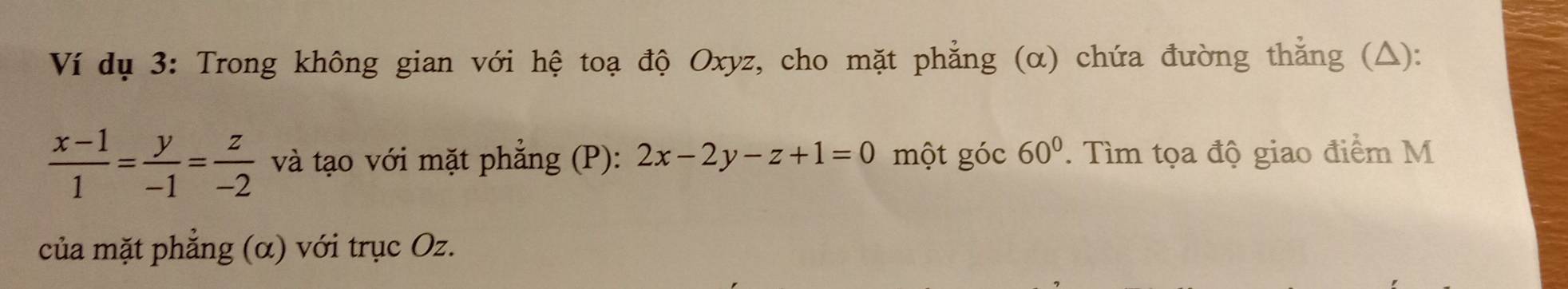 Ví dụ 3: Trong không gian với hệ toạ độ Oxyz, cho mặt phẳng (α) chứa đường thằng (△):
 (x-1)/1 = y/-1 = z/-2  và tạo với mặt phẳng (P): 2x-2y-z+1=0 một góc 60°. Tìm tọa độ giao điểm M
của mặt phẳng (α) với trục Oz.