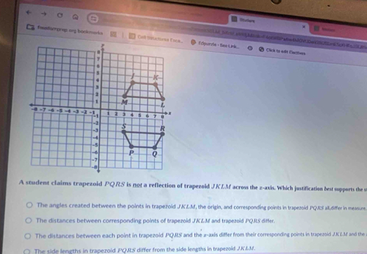 Mudans
e soena2e=F60eWP=EMCVDw2505E63cm2j9
feedarprep ang bookmarks Edpurza - Sex-Link... Click to edit Dectives
A student claims trapezoid PQRS is not a reflection of trapezoid JKLM across the z -axis. Which justification best supports the s
The angles created between the points in trapezoid JKLM, the origin, and corresponding points in trapezoid PQRS all,differ in measure.
The distances between corresponding points of trapezoid JKLM and trapezoid PQRS differ.
The distances between each point in trapezoid PQRS and the x-axis differ from their corresponding points in trapezoid JKLM and the
The side lengths in trapezoid PQRS differ from the side lengths in trapezoid JK&M.