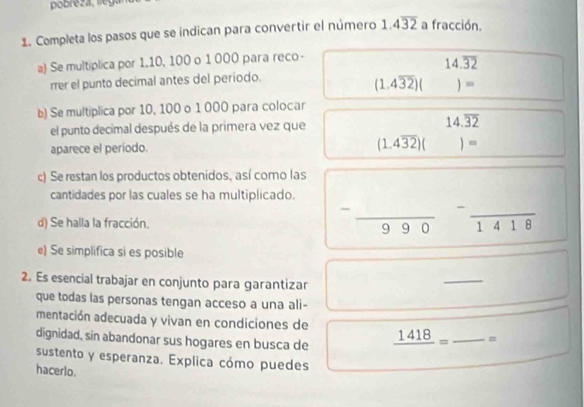 Completa los pasos que se indican para convertir el número 1.4overline 32 a fracción. 
a) Se multiplica por 1, 10, 100 o 1 000 para reco-
14.overline 32
rrer el punto decimal antes del periodo.
(1.4overline 32)( ()= 
b) Se multiplica por 10, 100 o 1 000 para colocar 
el punto decimal después de la primera vez que 14.overline 32
aparece el periodo.
(1.4overline 32)()=
c) Se restan los productos obtenidos, así como las 
cantidades por las cuales se ha multiplicado. 
^circ  _ 
d) Se halla la fracción. 
_ 
99 overline 1418
e) Se simplifica si es posible 
2. Es esencial trabajar en conjunto para garantizar 
_ 
que todas las personas tengan acceso a una ali- 
mentación adecuada y vivan en condiciones de 
dignidad, sin abandonar sus hogares en busca de
_ 1418= _ = 
sustento y esperanza. Explica cómo puedes 
hacerlo.