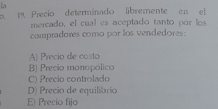 la
0, 19. Precio determinado libremente en el
mercado, el cual es aceptado tanto por los
compradores como por los vendedores:
A) Precio de costo
B) Precio monopólico
C) Precio controlado
D) Precio de equilibrio
E) Precio fijo