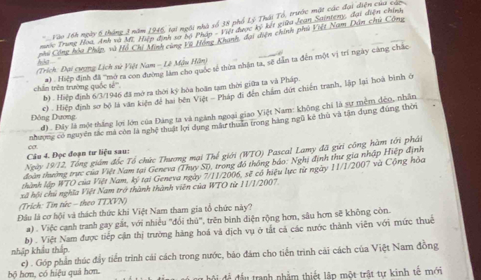 Vào 16h ngày 6 tháng 3 năm 1946, tại ngôi nhà số 38 phố Lý Thái Tổ, trước mật các đại diện của các
nước Trung Hoa, Anh và Mĩ, Hiệp định sơ bộ Pháp - Việt được ký kết giữa Jean Sainteny, đại diện chính
phủ Công hòa Pháp, và Hồ Chí Minh cùng Vũ Hồng Khanh, đại diện chính phủ Việt Nam Dân chủ Công
hòa
a) . Hiệp định đã ''mở ra con đường làm cho quốc tế thừa nhận ta, sẽ dẫn ta đến một vị trí ngày cảng chắc
Trích: Đại cượng Lịch sử Việt Nam - Lê Mậu Hãn)
chấn trên trường quốc tế'.
b) . Hiệp định 6/3/1946 đã mở ra thời kỳ hòa hoãn tạm thời giữa ta và Pháp.
c) . Hiệp định sơ bộ là văn kiện để hai bên Việt - Pháp đi đến chẩm dứt chiến tranh, lập lại hoà bình ở
d). Đây là một thắng lợi lớn của Đảng ta và ngành ngoại giao Việt Nam: không chỉ là sự mềm dẻo, nhân
Đông Dương.
cσ. nhượng có nguyên tắc mà còn là nghệ thuật lợi dụng mâu thuân trong hàng ngũ kê thù và tận dụng đúng thời
Ngày 19/12, Tổng giám đốc Tổ chức Thương mại Thế giới (WTO) Pascal Lamy đã gứi công hàm tới phái
Câu 4. Đọc đoạn tư liệu sau:
đoàn thường trực của Việt Nam tại Geneva (Thụy Sĩ), trong đó thông báo: Nghị định thư gia nhập Hiệp định
thành lập WTO của Việt Nam, ký tại Geneva ngày 7/11/2006, sẽ có hiệu lực từ ngày 11/1/2007 và Cộng hòa
xã hội chủ nghĩa Việt Nam trở thành thành viên của WTO từ 11/1/2007.
(Trích: Tin tức - theo TTXVN)
Đâu là cơ hội và thách thức khi Việt Nam tham gia tổ chức này?
a) . Việc cạnh tranh gay gắt, với nhiều "đổi thủ", trên bình diện rộng hơn, sâu hơn sẽ không còn.
b) . Việt Nam được tiếp cận thị trưởng hàng hoá và dịch vụ ở tất cả các nước thành viên với mức thuế
nhập khẩu thắp.
c) . Góp phần thúc đầy tiến trình cải cách trong nước, bảo đảm cho tiến trình cải cách của Việt Nam đồng
bộ hơn, có hiệu quả hơn.
đ ộ i đề đấu tranh nhằm thiết lập một trật tự kinh tê mới