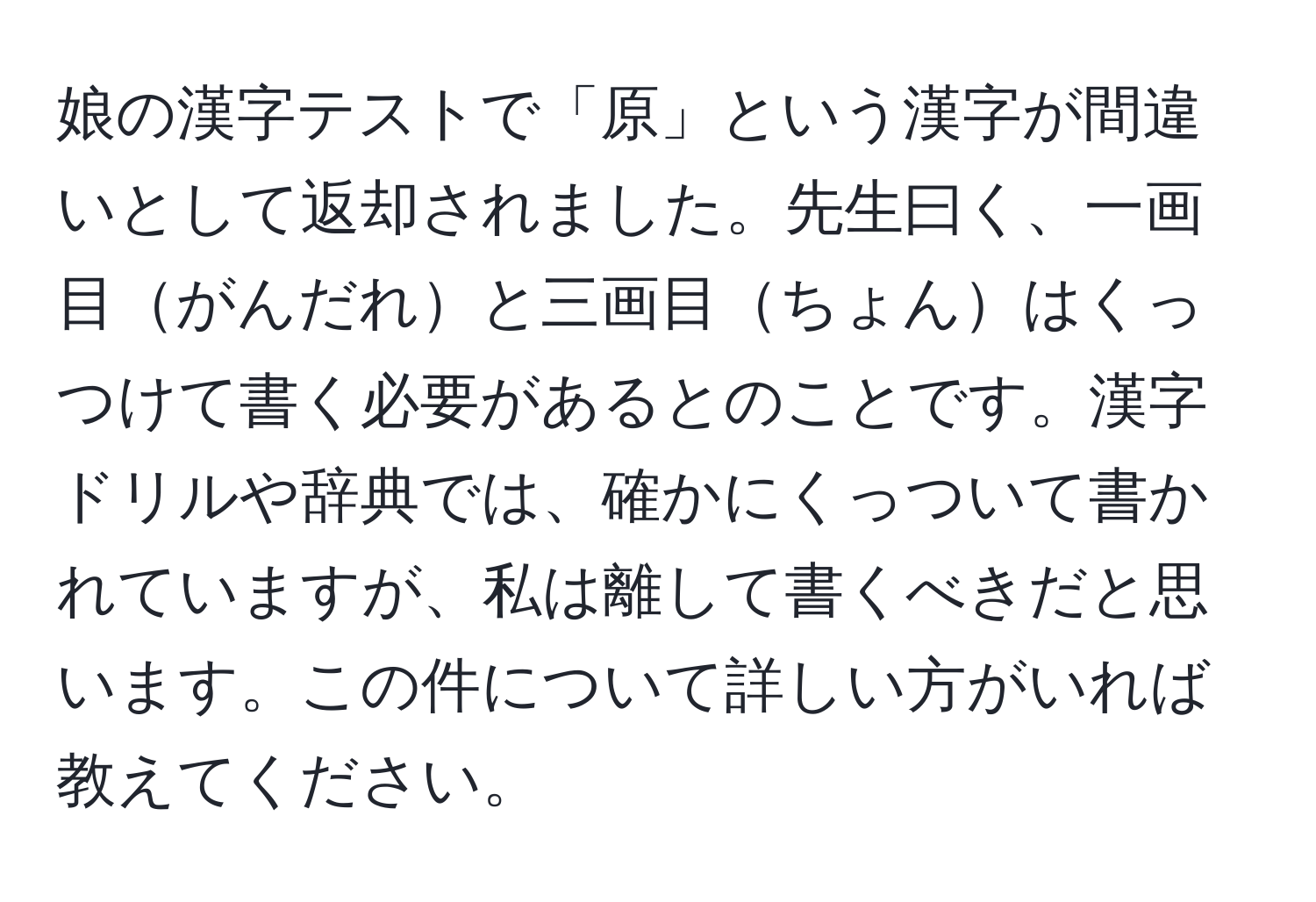 娘の漢字テストで「原」という漢字が間違いとして返却されました。先生曰く、一画目がんだれと三画目ちょんはくっつけて書く必要があるとのことです。漢字ドリルや辞典では、確かにくっついて書かれていますが、私は離して書くべきだと思います。この件について詳しい方がいれば教えてください。