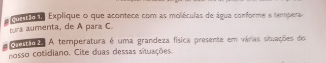 Questão 1, Explique o que acontece com as moléculas de água conforme a tempera 
tura aumenta, de A para C. 
ouestão2. A temperatura é uma grandeza física presente em várias situações do 
nosso cotidiano. Cite duas dessas situações.