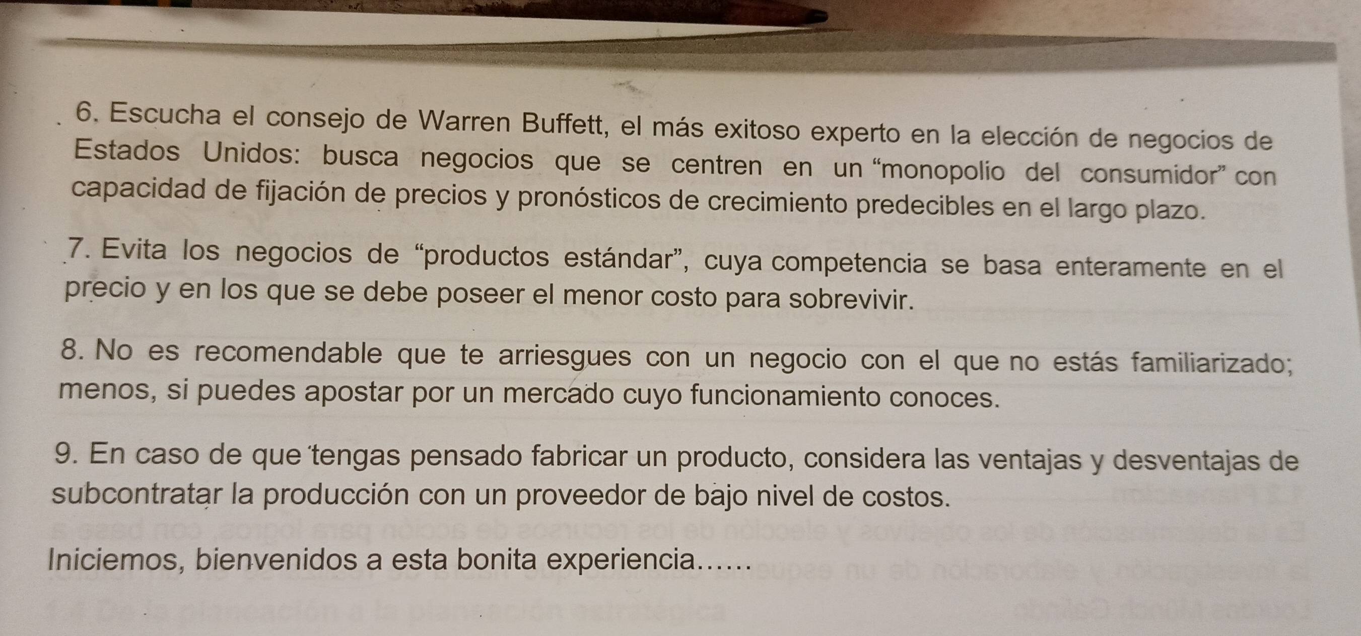 Escucha el consejo de Warren Buffett, el más exitoso experto en la elección de negocios de 
Estados Unidos: busca negocios que se centren en un “monopolio del consumidor” con 
capacidad de fijación de precios y pronósticos de crecimiento predecibles en el largo plazo. 
7. Evita los negocios de “productos estándar”, cuya competencia se basa enteramente en el 
precio y en los que se debe poseer el menor costo para sobrevivir. 
8. No es recomendable que te arriesgues con un negocio con el que no estás familiarizado; 
menos, si puedes apostar por un mercado cuyo funcionamiento conoces. 
9. En caso de que'tengas pensado fabricar un producto, considera las ventajas y desventajas de 
subcontratar la producción con un proveedor de bajo nivel de costos. 
Iniciemos, bienvenidos a esta bonita experiencia......