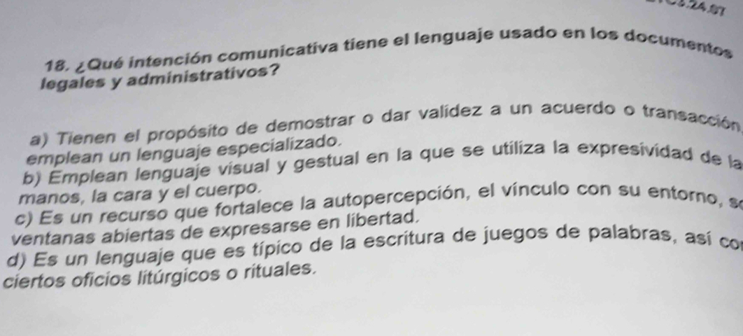 ¿Qué intención comunicativa tiene el lenguaje usado en los documentos
legales y administrativos?
a) Tienen el propósito de demostrar o dar valídez a un acuerdo o transacción
emplean un lenguaje especializado.
b) Émplean lenguaje visual y gestual en la que se utiliza la expresividad de la
manos, la cara y el cuerpo.
c) Es un recurso que fortalece la autopercepción, el vínculo con su entorno, se
ventanas abiertas de expresarse en libertad.
d) Es un lenguaje que es típico de la escritura de juegos de palabras, así co
ciertos oficios litúrgicos o rituales.