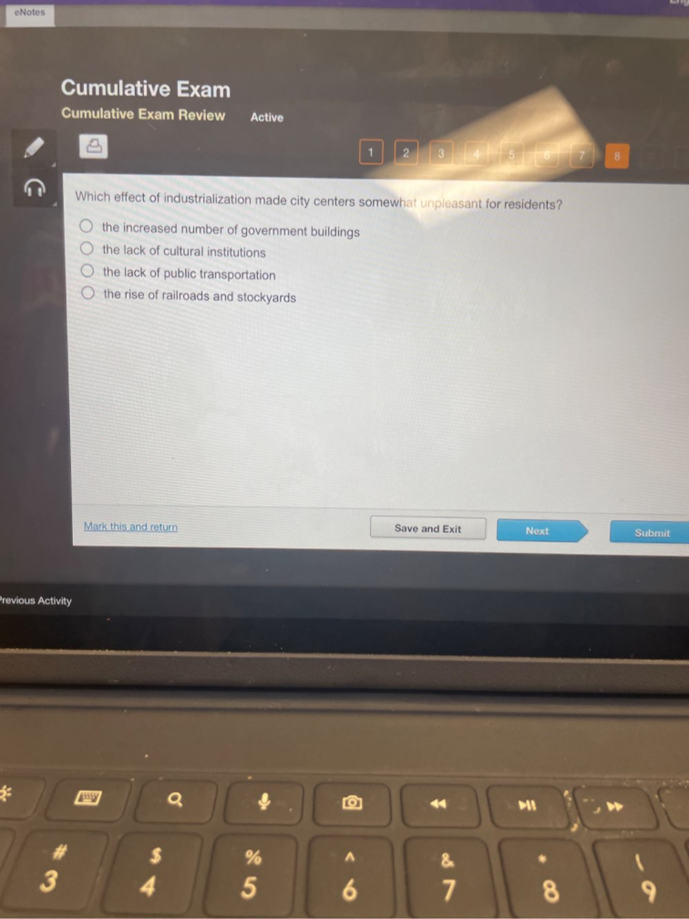 eNotes
Cumulative Exam
Cumulative Exam Review Active
1 2 3 8
Which effect of industrialization made city centers somewhat unpleasant for residents?
the increased number of government buildings
the lack of cultural institutions
the lack of public transportation
the rise of railroads and stockyards
Mark this and return Save and Exit Next Submit
Previous Activity
2
Q ψ [o] Mi
#
$
%
^
&
*
3
4
5
6
7
8
9